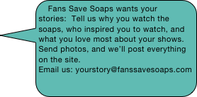 Fans Save Soaps wants your stories:  Tell us why you watch the soaps, who inspired you to watch, and what you love most about your shows.  Send photos, and we’ll post everything on the site.
Email us: yourstory@fanssavesoaps.com